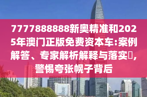 7777888888新奧精準和2025年澳門正版免費資本車:案例解答、專家解析解釋與落實?,警惕夸張幌子背后